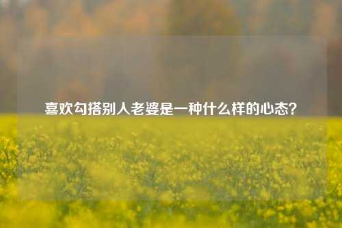 喜欢勾搭别人老婆是一种什么样的心态？-第1张图片-情感百科_恋爱技巧_男女网恋_恋爱攻略_婚姻资讯_婚内出轨_情感百科之家