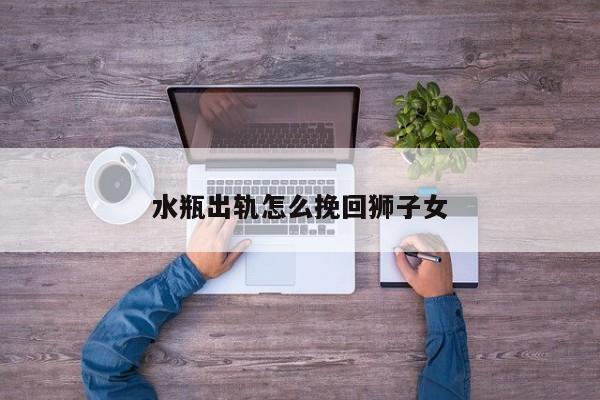 水瓶出轨怎么挽回狮子女