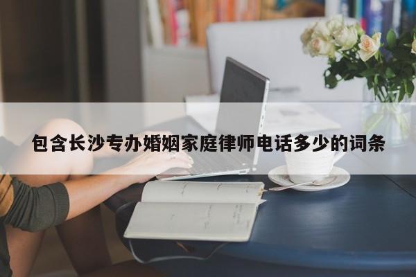 包含长沙专办婚姻家庭律师电话多少的词条