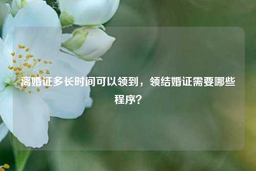 离婚证多长时间可以领到，领结婚证需要哪些程序？-第1张图片-情感百科_恋爱技巧_男女网恋_恋爱攻略_婚姻资讯_婚内出轨_情感百科之家