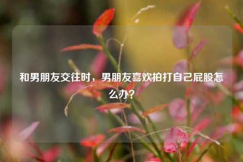 和男朋友交往时，男朋友喜欢拍打自己屁股怎么办？-第1张图片-情感百科_恋爱技巧_男女网恋_恋爱攻略_婚姻资讯_婚内出轨_情感百科之家
