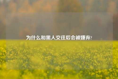 为什么和黑人交往后会被嫌弃?-第1张图片-情感百科_恋爱技巧_男女网恋_恋爱攻略_婚姻资讯_婚内出轨_情感百科之家