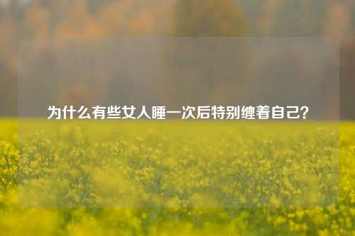 为什么有些女人睡一次后特别缠着自己？-第1张图片-情感百科_恋爱技巧_男女网恋_恋爱攻略_婚姻资讯_婚内出轨_情感百科之家