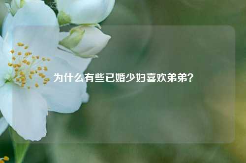 为什么有些已婚少妇喜欢弟弟？-第1张图片-情感百科_恋爱技巧_男女网恋_恋爱攻略_婚姻资讯_婚内出轨_情感百科之家