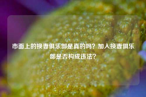 市面上的换妻俱乐部是真的吗？加入换妻俱乐部是否构成违法？-第1张图片-情感百科_恋爱技巧_男女网恋_恋爱攻略_婚姻资讯_婚内出轨_情感百科之家