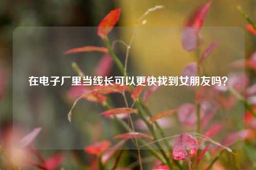 在电子厂里当线长可以更快找到女朋友吗?-第1张图片-情感百科_恋爱技巧_男女网恋_恋爱攻略_婚姻资讯_婚内出轨_情感百科之家 在电子厂里当线长可以更快找到女朋友吗?-第1张图片-情感百科_恋爱技巧_男女网恋_恋爱攻略_婚姻资讯_婚内出轨_情感百科之家